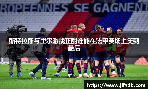 斯特拉斯与里尔激战正酣谁能在法甲赛场上笑到最后